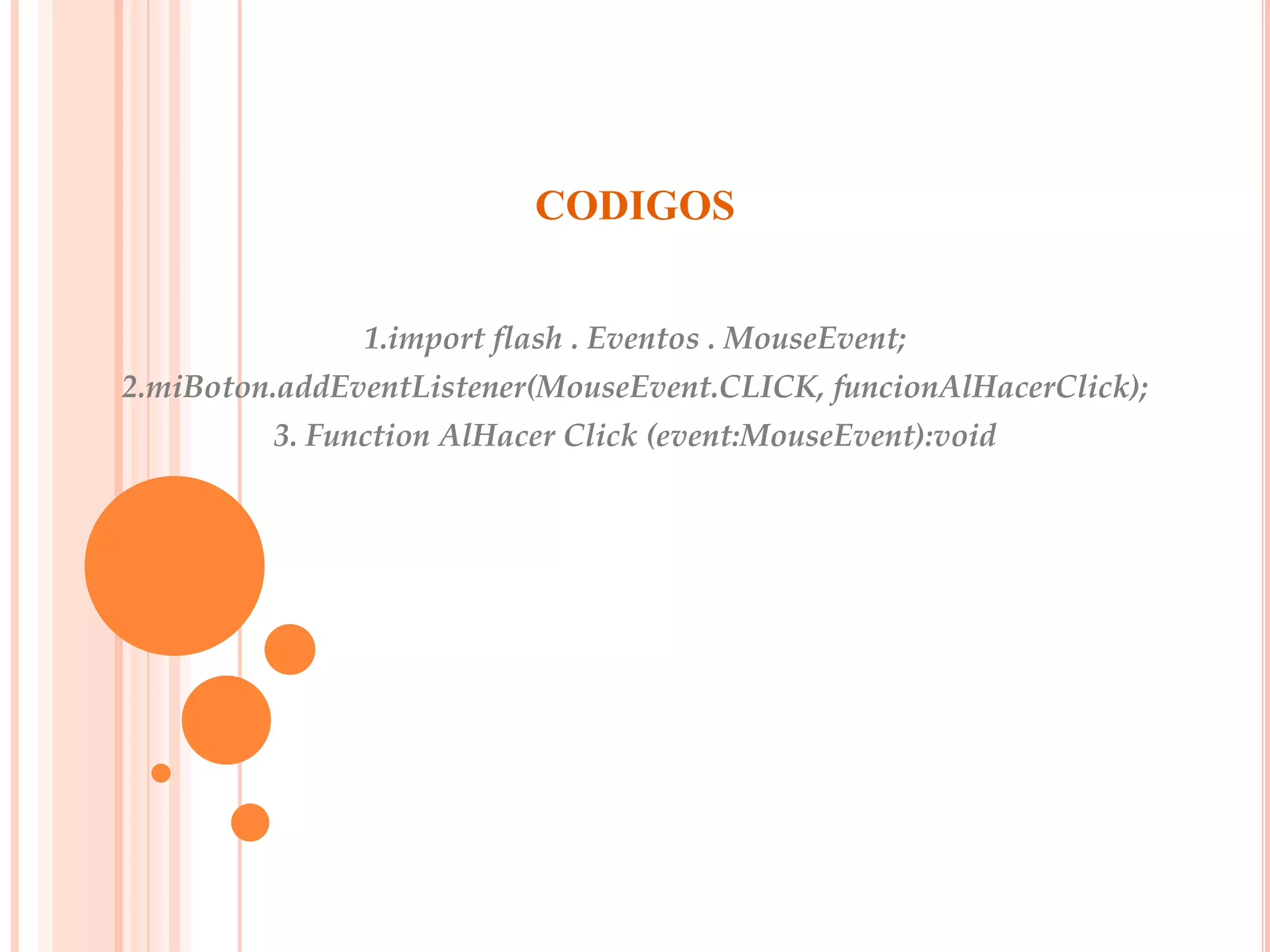 CODIGOS


               1.import flash . Eventos . MouseEvent;
2.miBoton.addEventListener(MouseEvent.CLICK, funcionAlHacerClick);
         3. Function AlHacer Click (event:MouseEvent):void
 