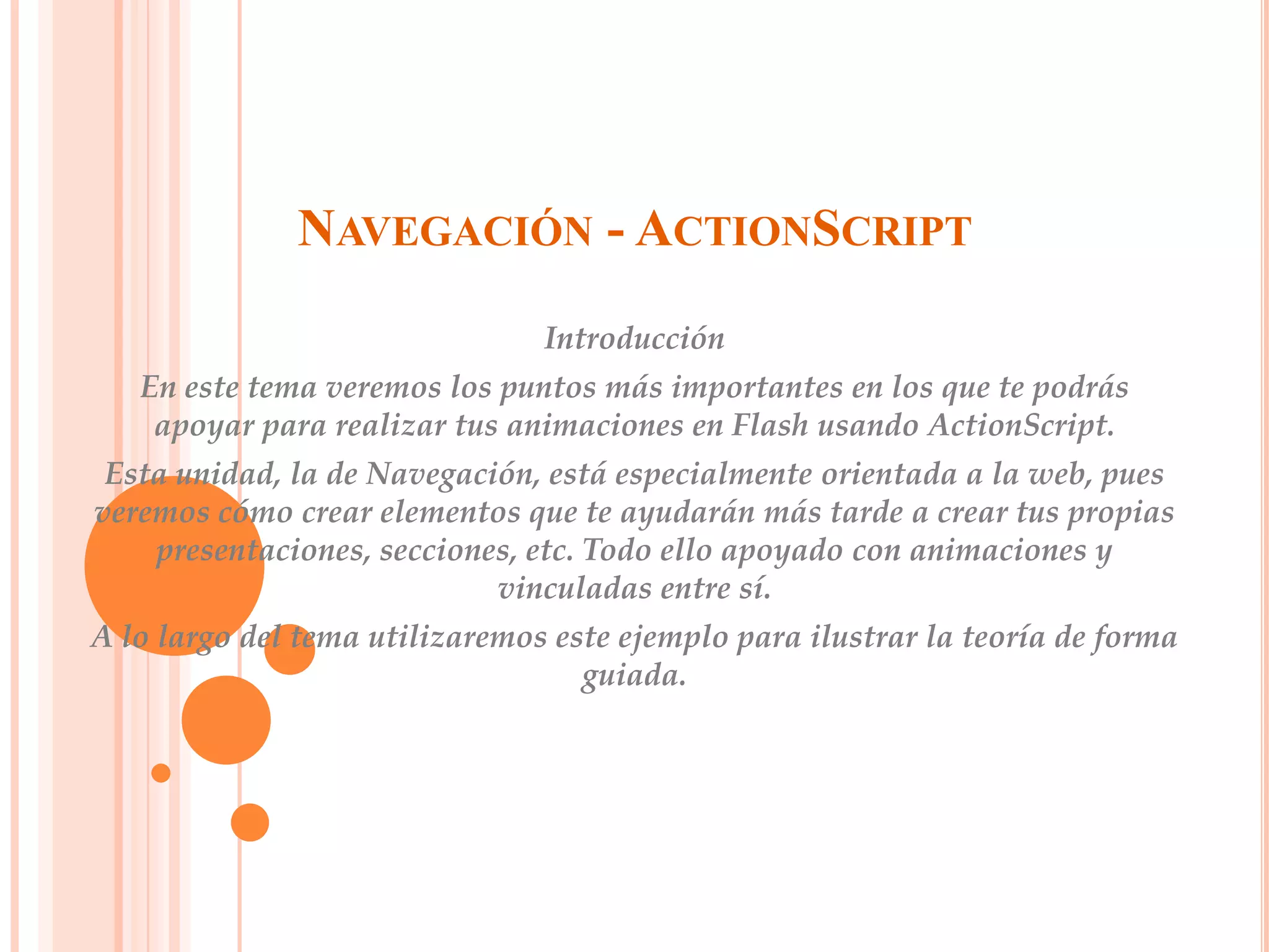 NAVEGACIÓN - ACTIONSCRIPT
                                Introducción
   En este tema veremos los puntos más importantes en los que te podrás
    apoyar para realizar tus animaciones en Flash usando ActionScript.
 Esta unidad, la de Navegación, está especialmente orientada a la web, pues
veremos cómo crear elementos que te ayudarán más tarde a crear tus propias
    presentaciones, secciones, etc. Todo ello apoyado con animaciones y
                            vinculadas entre sí.
A lo largo del tema utilizaremos este ejemplo para ilustrar la teoría de forma
                                   guiada.
 