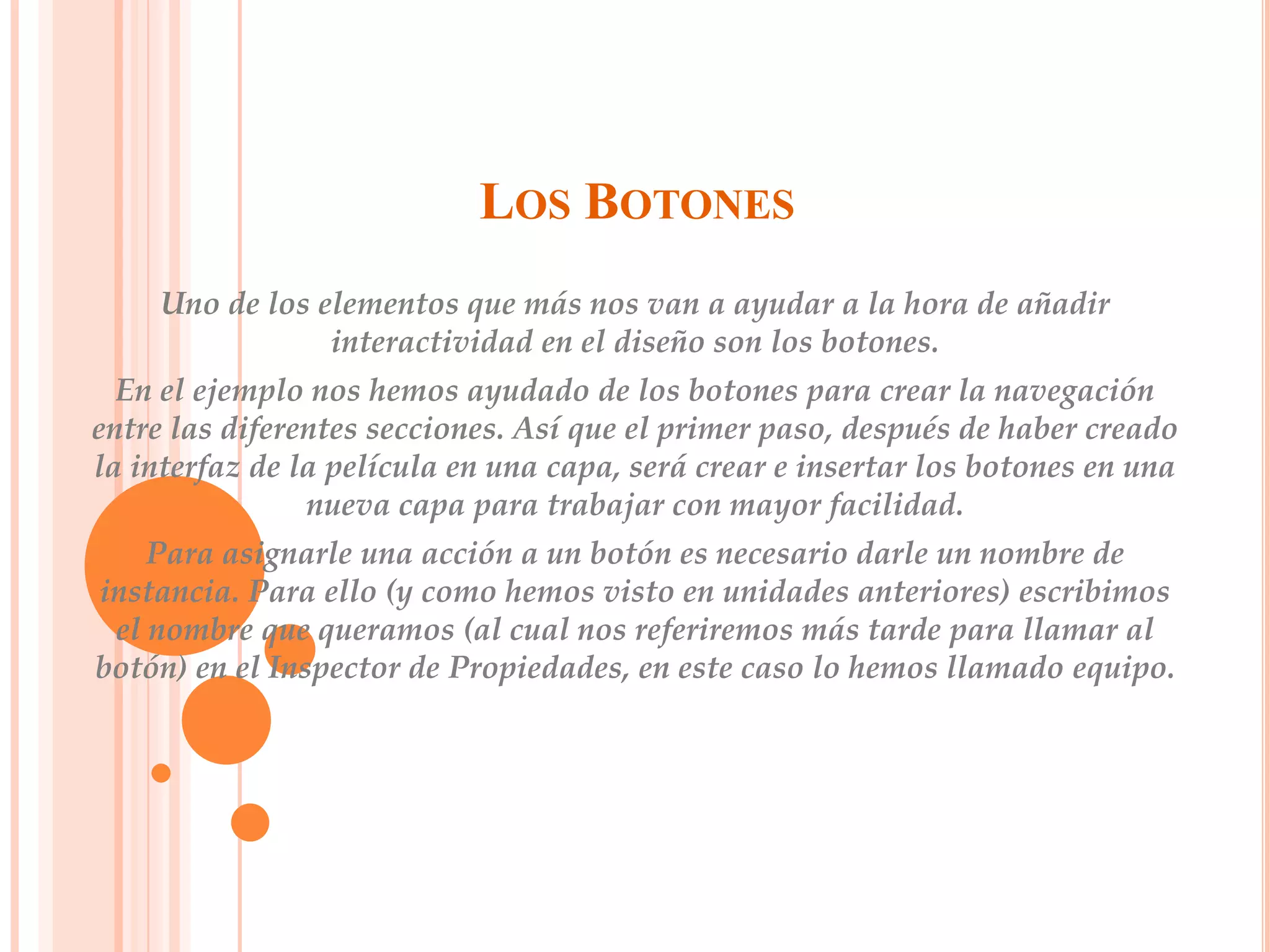 LOS BOTONES
     Uno de los elementos que más nos van a ayudar a la hora de añadir
                 interactividad en el diseño son los botones.
  En el ejemplo nos hemos ayudado de los botones para crear la navegación
entre las diferentes secciones. Así que el primer paso, después de haber creado
la interfaz de la película en una capa, será crear e insertar los botones en una
                nueva capa para trabajar con mayor facilidad.
    Para asignarle una acción a un botón es necesario darle un nombre de
instancia. Para ello (y como hemos visto en unidades anteriores) escribimos
 el nombre que queramos (al cual nos referiremos más tarde para llamar al
botón) en el Inspector de Propiedades, en este caso lo hemos llamado equipo.
 