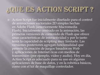  Action Script fue inicialmente diseñado para el control
de animaciones vectoriales 2D simples hechas
en Adobe Flash (anteriormente Macromedia
Flash). Inicialmente centrado en la animación, las
primeras versiones de contenido de Flash que ofrece
unas características de interactividad y por lo tanto
tenía la capacidad de scripting muy limitado. Las
versiones posteriores agregan funcionalidad que
permite la creación de juegos basados ​​en Web
y aplicaciones de Internet ricas con medios de
transmisión (por ejemplo, vídeo y audio). Hoy en día,
Action Script es adecuado para su uso en algunas
aplicaciones de base de datos, y en la robótica básicos,
como con el kit de maquillaje controlador.
 