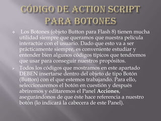  Los Botones (objeto Button para Flash 8) tienen mucha
utilidad siempre que queramos que nuestra película
interactúe con el usuario. Dado que esto va a ser
prácticamente siempre, es conveniente estudiar y
entender bien algunos códigos típicos que tendremos
que usar para conseguir nuestros propósitos.
 Todos los códigos que mostramos en este apartado
DEBEN insertarse dentro del objeto de tipo Botón
(Button) con el que estemos trabajando. Para ello,
seleccionaremos el botón en cuestión y después
abriremos y editaremos el Panel Acciones,
asegurándonos de que éste hace referencia a nuestro
botón (lo indicará la cabecera de este Panel).
 