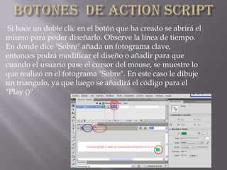Si hace un doble clic en el botón que ha creado se abrirá el
mismo para poder diseñarlo. Observe la línea de tiempo.
En donde dice "Sobre" añada un fotograma clave,
entonces podrá modificar el diseño o añadir para que
cuando el usuario pase el cursor del mouse, se muestre lo
que realizó en el fotograma "Sobre". En este caso le dibuje
un triangulo, ya que luego se añadirá el código para el
"Play ()"
 