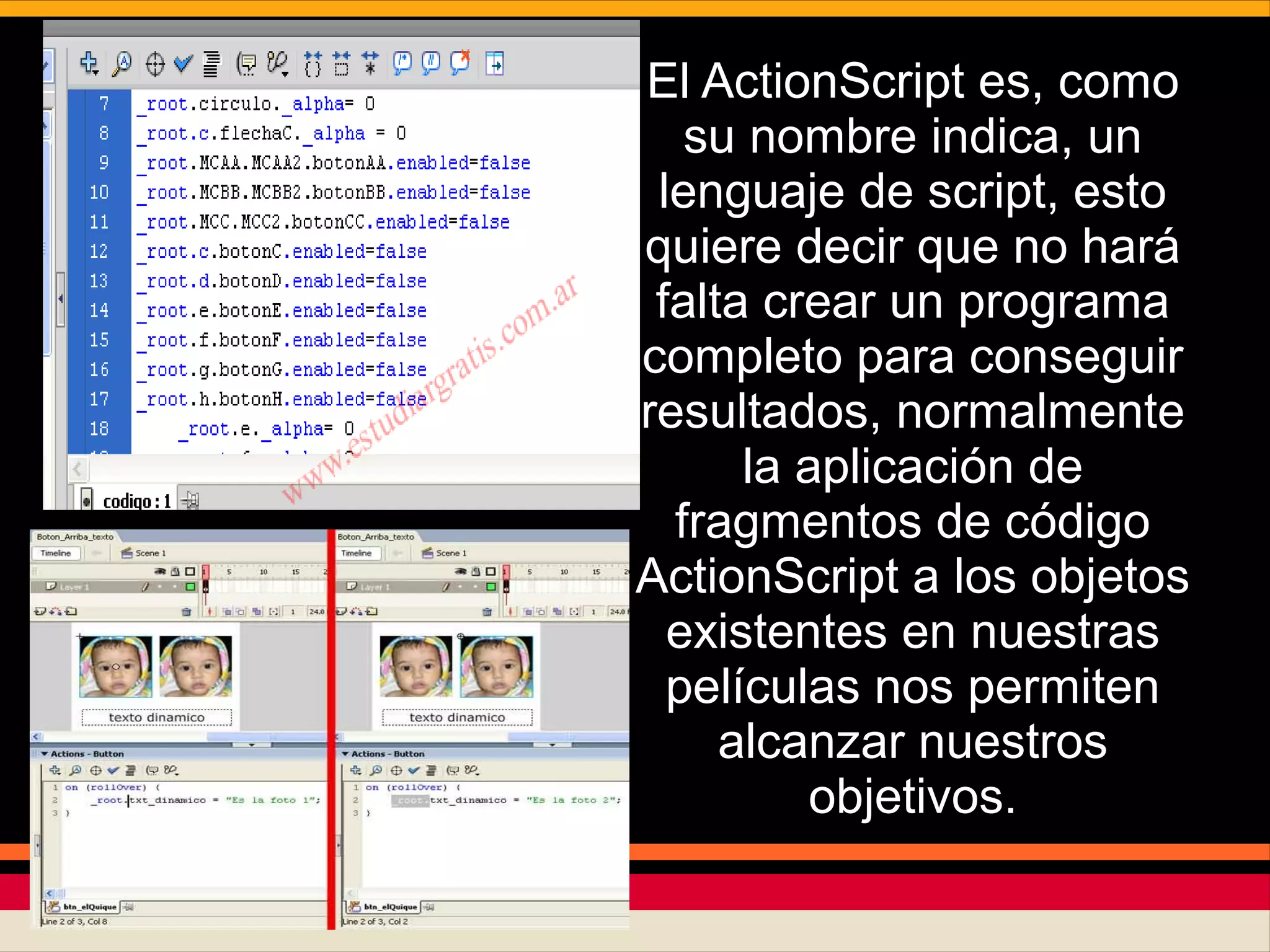 El ActionScript es, como
su nombre indica, un
lenguaje de script, esto
quiere decir que no hará
falta crear un programa
completo para conseguir
resultados, normalmente
la aplicación de
fragmentos de código
ActionScript a los objetos
existentes en nuestras
películas nos permiten
alcanzar nuestros
objetivos.
 