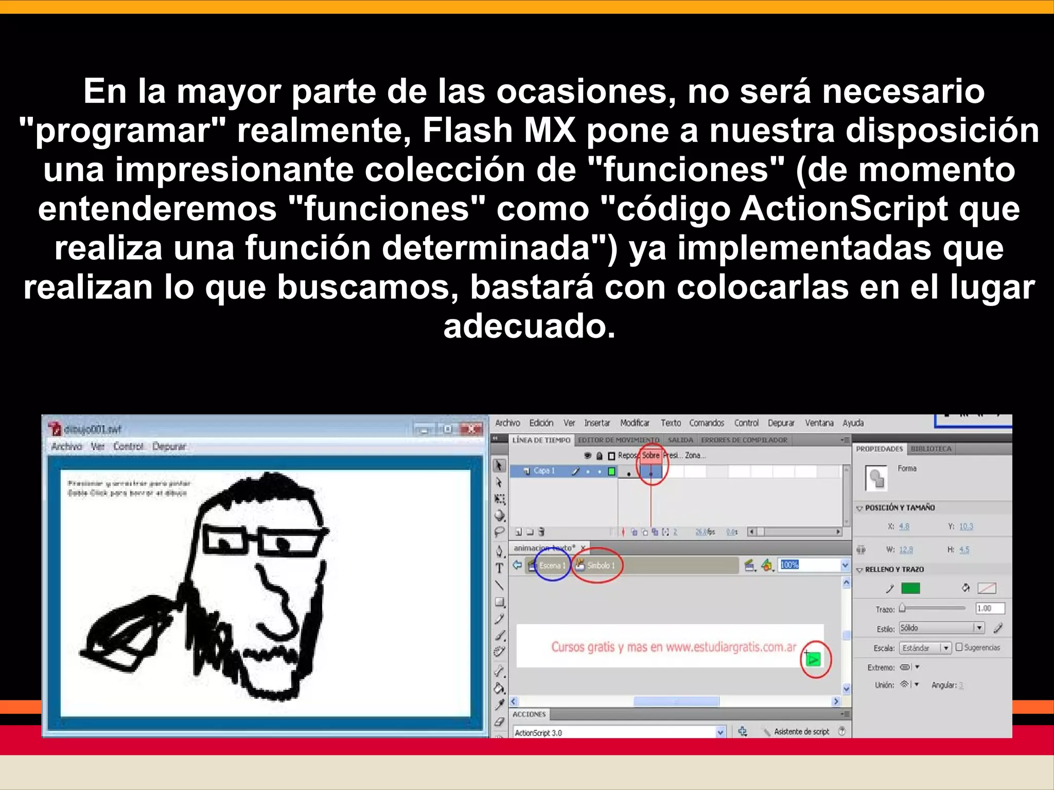 En la mayor parte de las ocasiones, no será necesario
"programar" realmente, Flash MX pone a nuestra disposición
una impresionante colección de "funciones" (de momento
entenderemos "funciones" como "código ActionScript que
realiza una función determinada") ya implementadas que
realizan lo que buscamos, bastará con colocarlas en el lugar
adecuado.
 