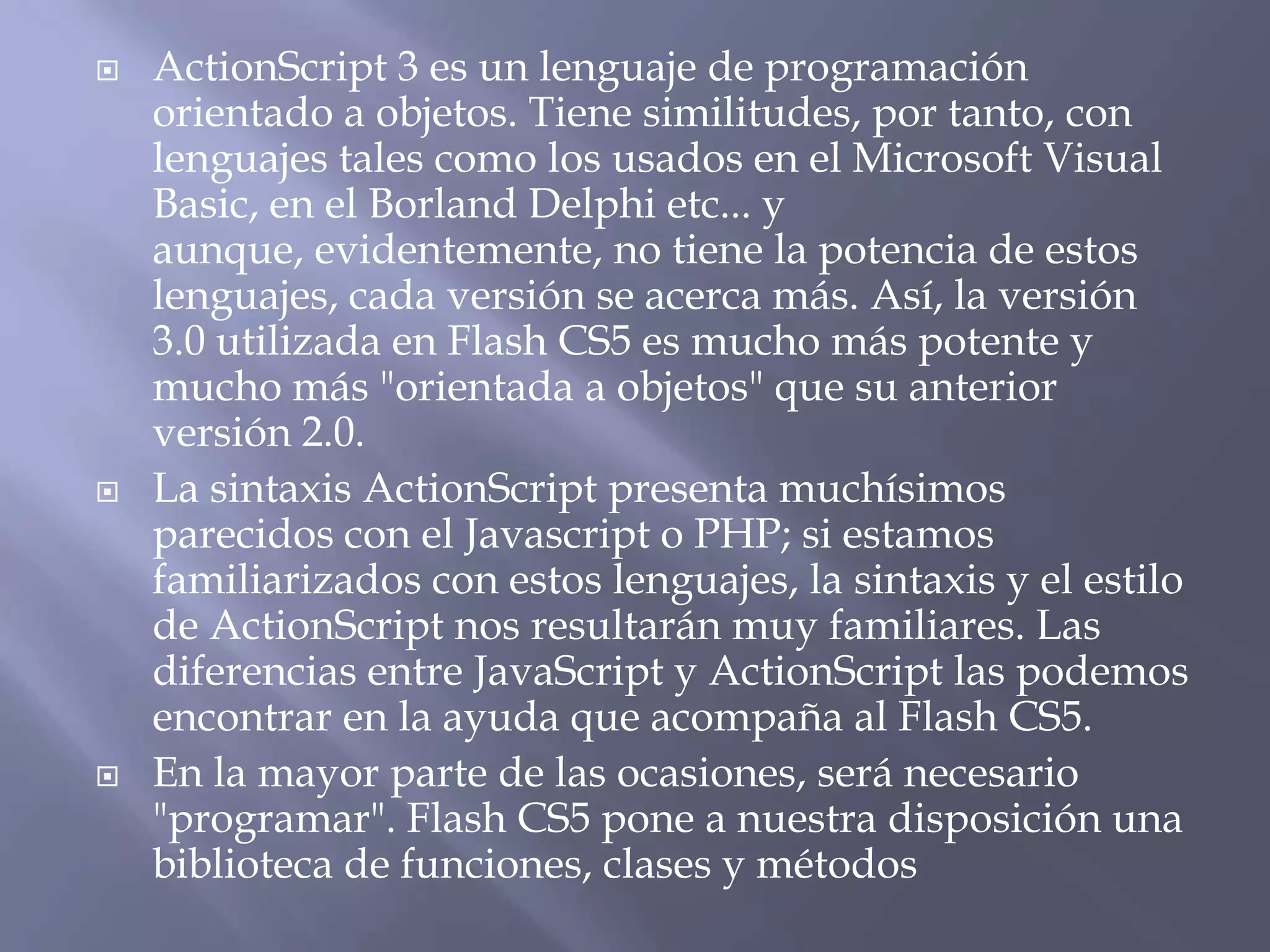  ActionScript 3 es un lenguaje de programación
orientado a objetos. Tiene similitudes, por tanto, con
lenguajes tales como los usados en el Microsoft Visual
Basic, en el Borland Delphi etc... y
aunque, evidentemente, no tiene la potencia de estos
lenguajes, cada versión se acerca más. Así, la versión
3.0 utilizada en Flash CS5 es mucho más potente y
mucho más "orientada a objetos" que su anterior
versión 2.0.
 La sintaxis ActionScript presenta muchísimos
parecidos con el Javascript o PHP; si estamos
familiarizados con estos lenguajes, la sintaxis y el estilo
de ActionScript nos resultarán muy familiares. Las
diferencias entre JavaScript y ActionScript las podemos
encontrar en la ayuda que acompaña al Flash CS5.
 En la mayor parte de las ocasiones, será necesario
"programar". Flash CS5 pone a nuestra disposición una
biblioteca de funciones, clases y métodos
 