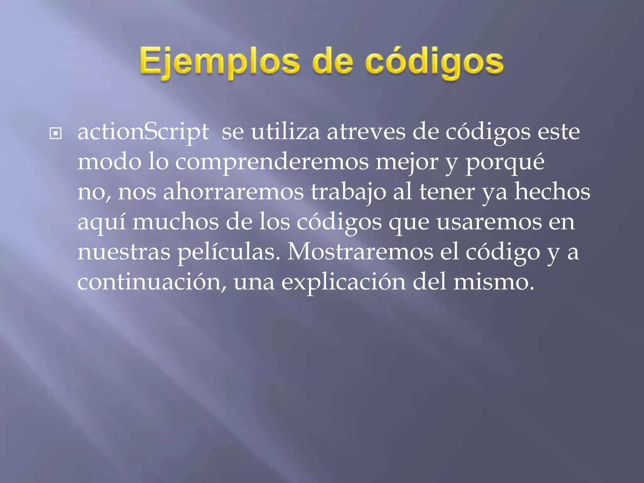 actionScript se utiliza atreves de códigos este
modo lo comprenderemos mejor y porqué
no, nos ahorraremos trabajo al tener ya hechos
aquí muchos de los códigos que usaremos en
nuestras películas. Mostraremos el código y a
continuación, una explicación del mismo.
 