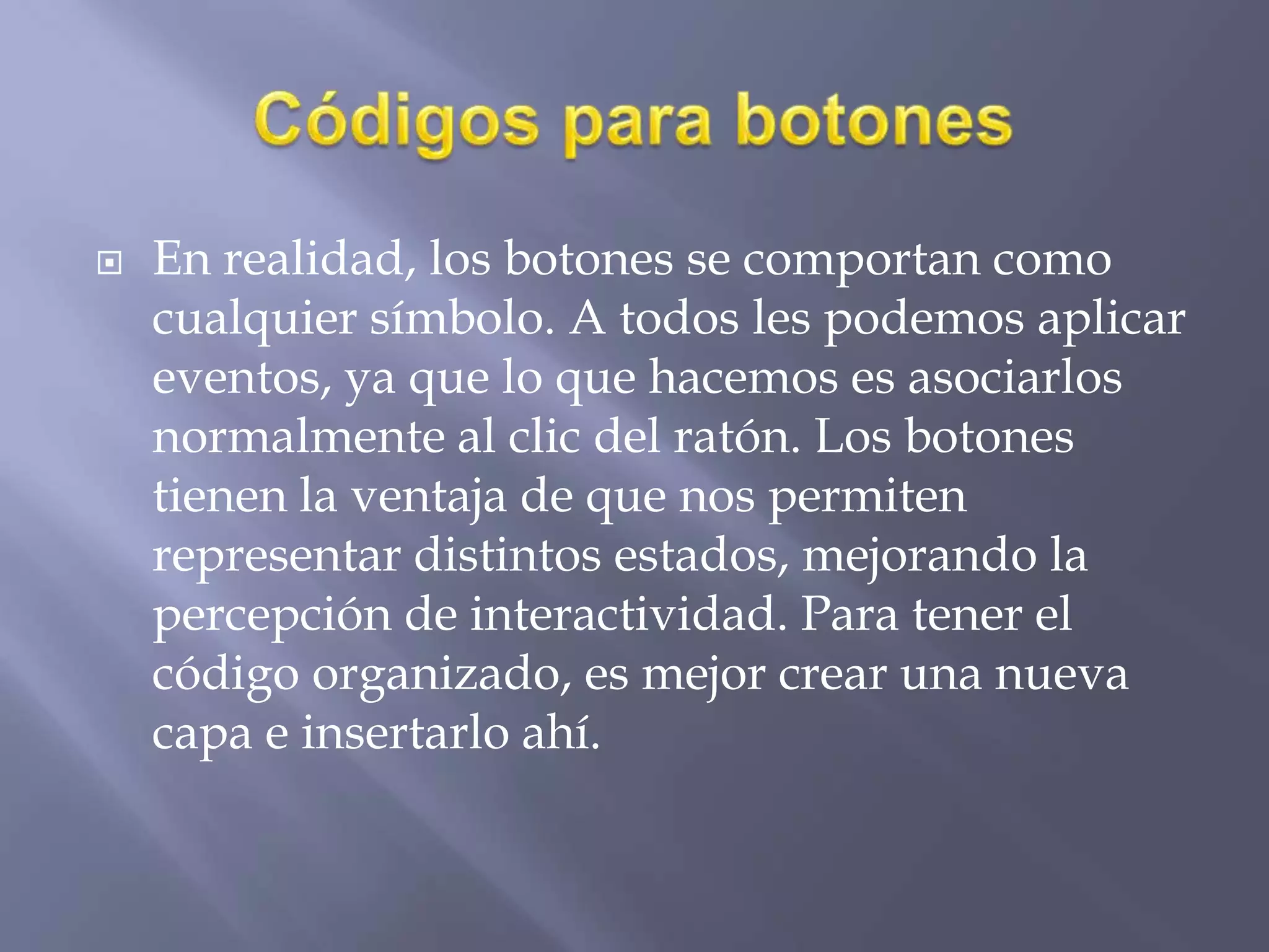  En realidad, los botones se comportan como
cualquier símbolo. A todos les podemos aplicar
eventos, ya que lo que hacemos es asociarlos
normalmente al clic del ratón. Los botones
tienen la ventaja de que nos permiten
representar distintos estados, mejorando la
percepción de interactividad. Para tener el
código organizado, es mejor crear una nueva
capa e insertarlo ahí.
 