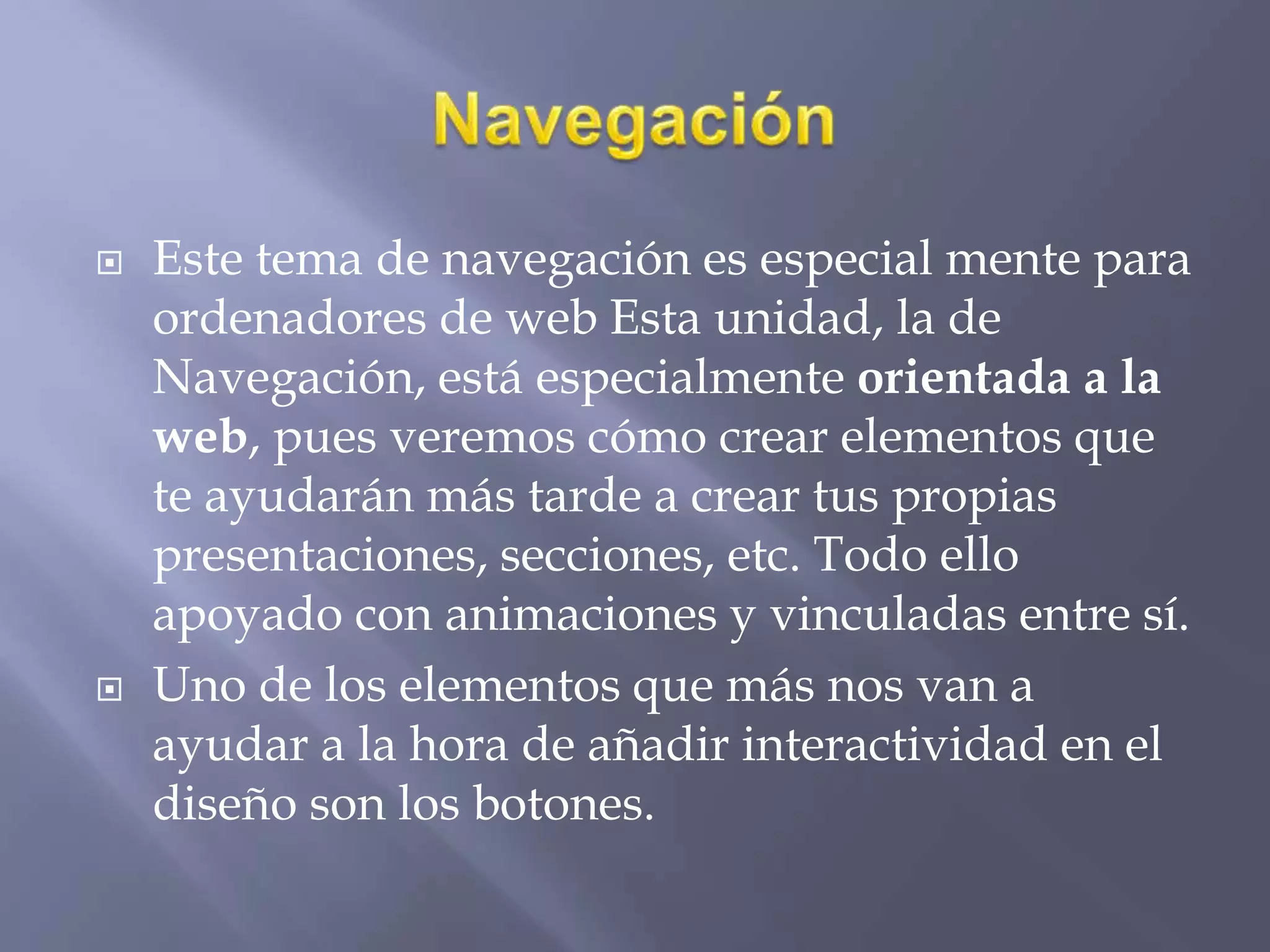  Este tema de navegación es especial mente para
ordenadores de web Esta unidad, la de
Navegación, está especialmente orientada a la
web, pues veremos cómo crear elementos que
te ayudarán más tarde a crear tus propias
presentaciones, secciones, etc. Todo ello
apoyado con animaciones y vinculadas entre sí.
 Uno de los elementos que más nos van a
ayudar a la hora de añadir interactividad en el
diseño son los botones.
 
