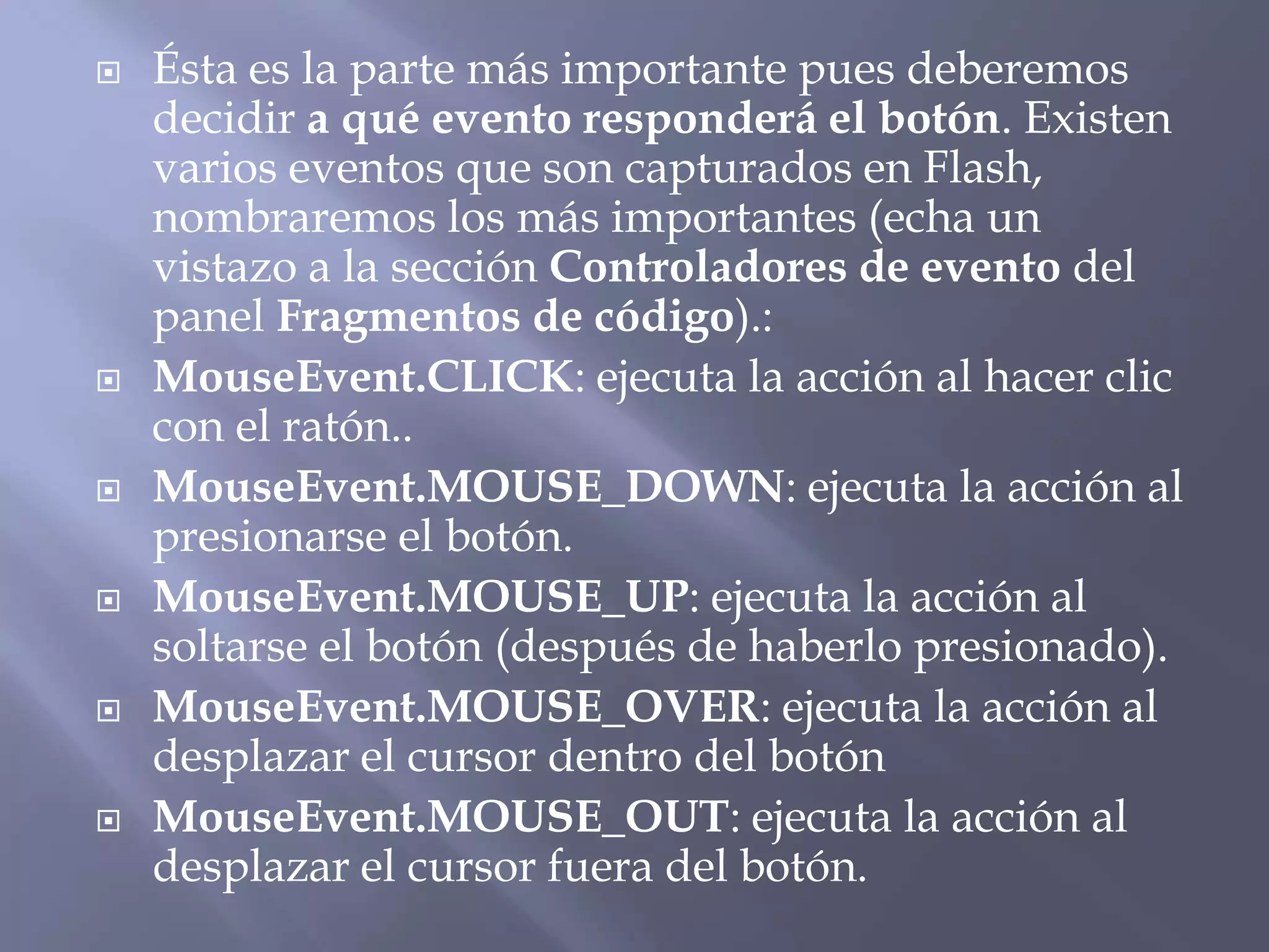  Ésta es la parte más importante pues deberemos
decidir a qué evento responderá el botón. Existen
varios eventos que son capturados en Flash,
nombraremos los más importantes (echa un
vistazo a la sección Controladores de evento del
panel Fragmentos de código).:
 MouseEvent.CLICK: ejecuta la acción al hacer clic
con el ratón..
 MouseEvent.MOUSE_DOWN: ejecuta la acción al
presionarse el botón.
 MouseEvent.MOUSE_UP: ejecuta la acción al
soltarse el botón (después de haberlo presionado).
 MouseEvent.MOUSE_OVER: ejecuta la acción al
desplazar el cursor dentro del botón
 MouseEvent.MOUSE_OUT: ejecuta la acción al
desplazar el cursor fuera del botón.
 
