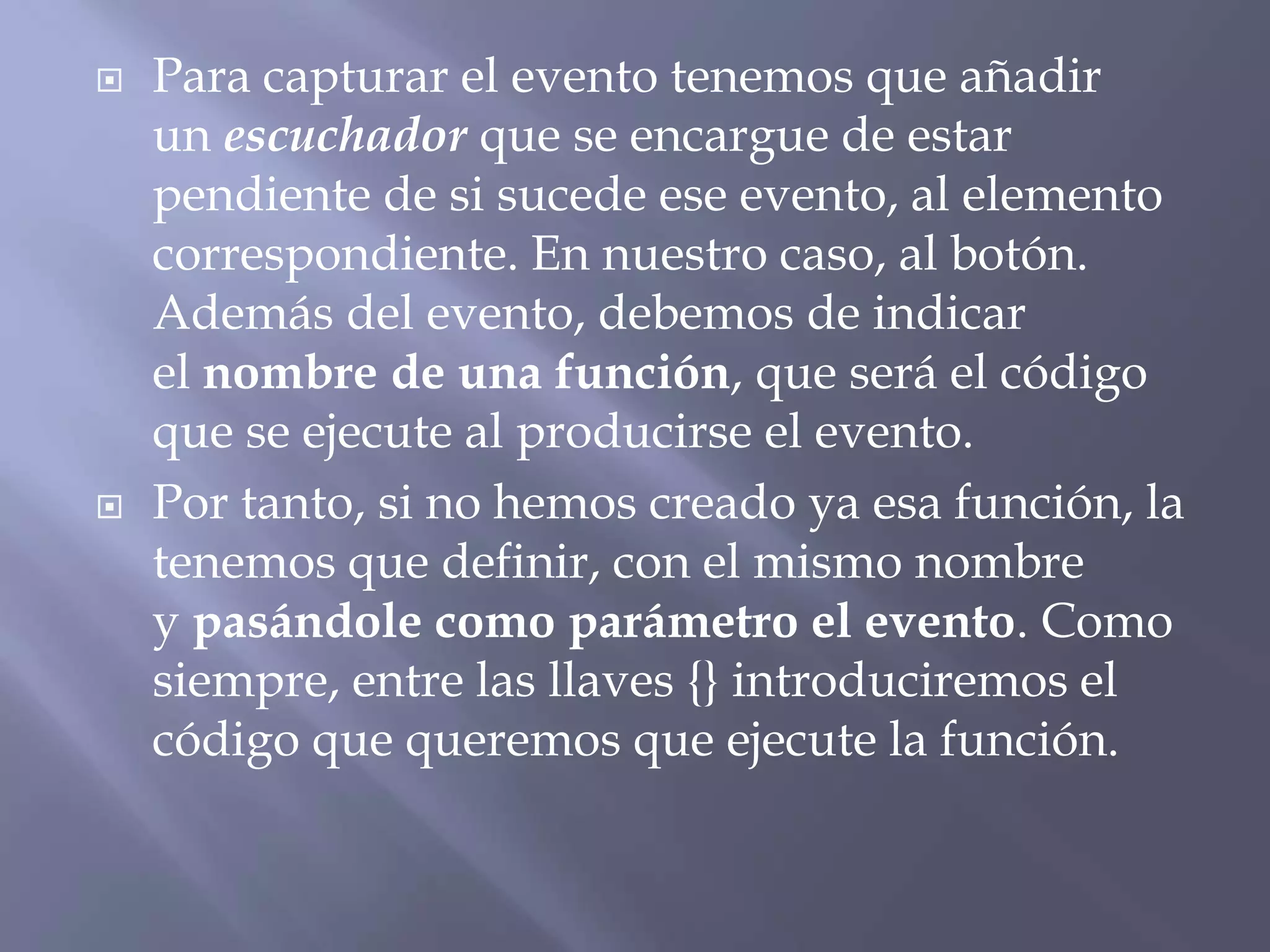  Para capturar el evento tenemos que añadir
un escuchador que se encargue de estar
pendiente de si sucede ese evento, al elemento
correspondiente. En nuestro caso, al botón.
Además del evento, debemos de indicar
el nombre de una función, que será el código
que se ejecute al producirse el evento.
 Por tanto, si no hemos creado ya esa función, la
tenemos que definir, con el mismo nombre
y pasándole como parámetro el evento. Como
siempre, entre las llaves {} introduciremos el
código que queremos que ejecute la función.
 