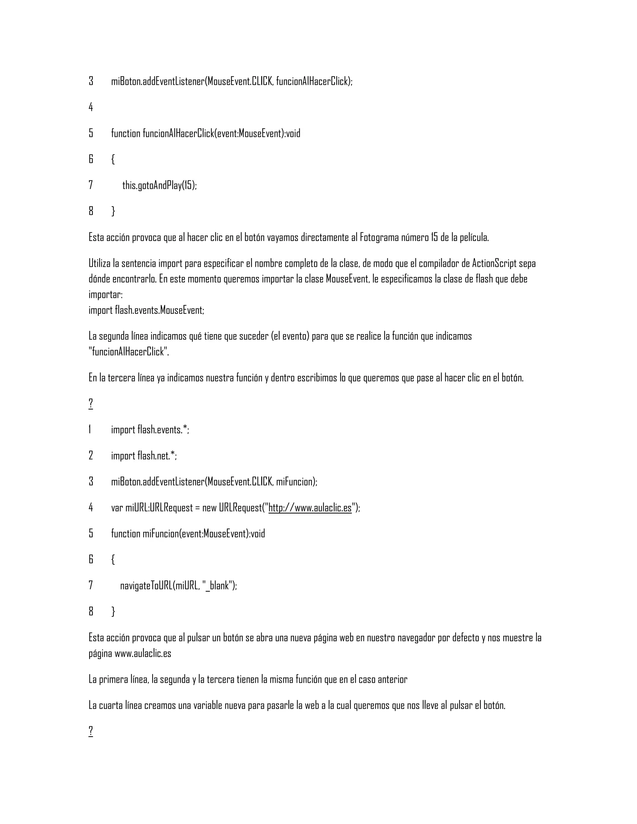 3
4
5
6
7
8
miBoton.addEventListener(MouseEvent.CLICK, funcionAlHacerClick);
function funcionAlHacerClick(event:MouseEvent):void
{
this.gotoAndPlay(15);
}
Esta acción provoca que al hacer clic en el botón vayamos directamente al Fotograma número 15 de la película.
Utiliza la sentencia import para especificar el nombre completo de la clase, de modo que el compilador de ActionScript sepa
dónde encontrarlo. En este momento queremos importar la clase MouseEvent, le especificamos la clase de flash que debe
importar:
import flash.events.MouseEvent;
La segunda línea indicamos qué tiene que suceder (el evento) para que se realice la función que indicamos
"funcionAlHacerClick".
En la tercera línea ya indicamos nuestra función y dentro escribimos lo que queremos que pase al hacer clic en el botón.
?
1
2
3
4
5
6
7
8
import flash.events.*;
import flash.net.*;
miBoton.addEventListener(MouseEvent.CLICK, miFuncion);
var miURL:URLRequest = new URLRequest("http://www.aulaclic.es");
function miFuncion(event:MouseEvent):void
{
navigateToURL(miURL, "_blank");
}
Esta acción provoca que al pulsar un botón se abra una nueva página web en nuestro navegador por defecto y nos muestre la
página www.aulaclic.es
La primera línea, la segunda y la tercera tienen la misma función que en el caso anterior
La cuarta línea creamos una variable nueva para pasarle la web a la cual queremos que nos lleve al pulsar el botón.
?
 