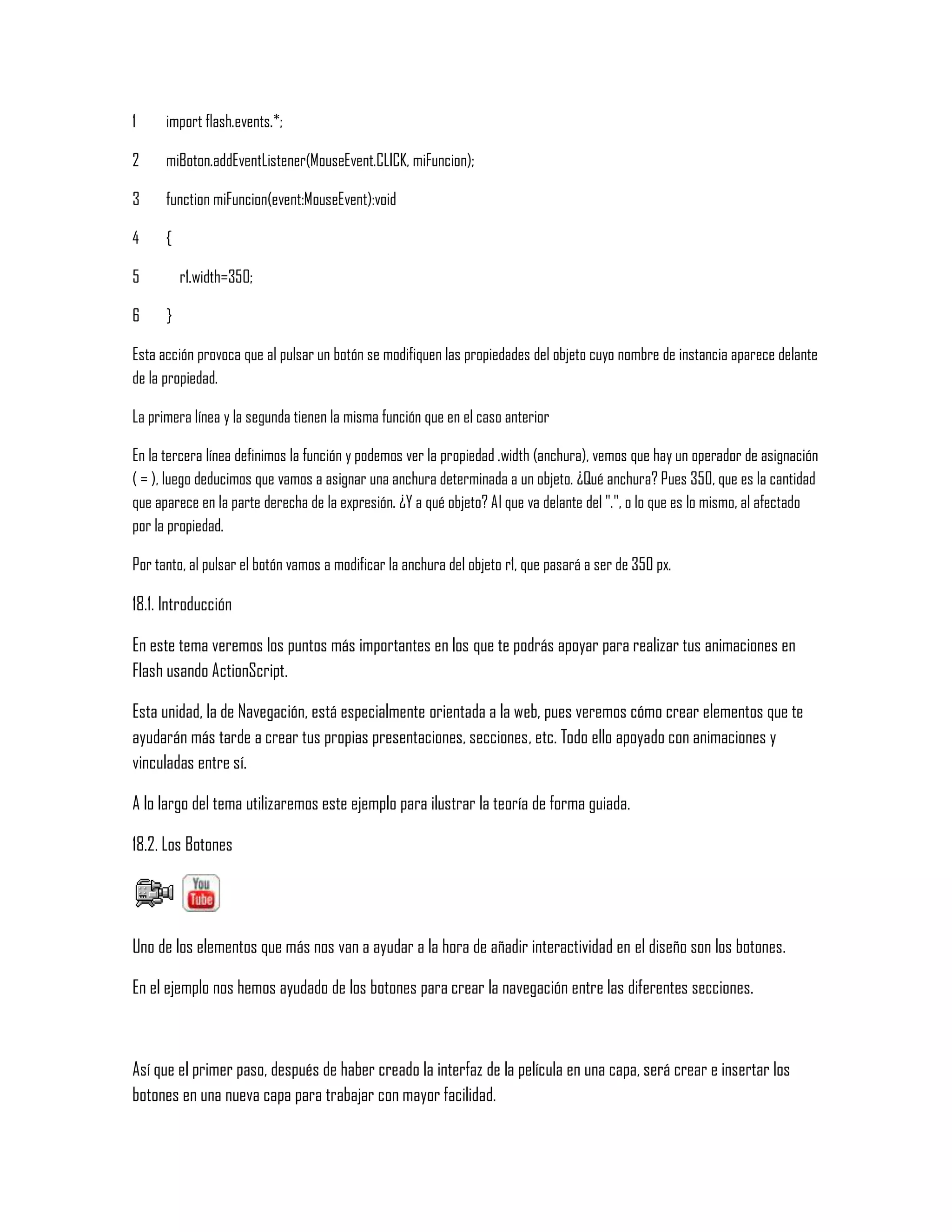 1
2
3
4
5
6
import flash.events.*;
miBoton.addEventListener(MouseEvent.CLICK, miFuncion);
function miFuncion(event:MouseEvent):void
{
r1.width=350;
}
Esta acción provoca que al pulsar un botón se modifiquen las propiedades del objeto cuyo nombre de instancia aparece delante
de la propiedad.
La primera línea y la segunda tienen la misma función que en el caso anterior
En la tercera línea definimos la función y podemos ver la propiedad .width (anchura), vemos que hay un operador de asignación
( = ), luego deducimos que vamos a asignar una anchura determinada a un objeto. ¿Qué anchura? Pues 350, que es la cantidad
que aparece en la parte derecha de la expresión. ¿Y a qué objeto? Al que va delante del ".", o lo que es lo mismo, al afectado
por la propiedad.
Por tanto, al pulsar el botón vamos a modificar la anchura del objeto r1, que pasará a ser de 350 px.
18.1. Introducción
En este tema veremos los puntos más importantes en los que te podrás apoyar para realizar tus animaciones en
Flash usando ActionScript.
Esta unidad, la de Navegación, está especialmente orientada a la web, pues veremos cómo crear elementos que te
ayudarán más tarde a crear tus propias presentaciones, secciones, etc. Todo ello apoyado con animaciones y
vinculadas entre sí.
A lo largo del tema utilizaremos este ejemplo para ilustrar la teoría de forma guiada.
18.2. Los Botones
Uno de los elementos que más nos van a ayudar a la hora de añadir interactividad en el diseño son los botones.
En el ejemplo nos hemos ayudado de los botones para crear la navegación entre las diferentes secciones.
Así que el primer paso, después de haber creado la interfaz de la película en una capa, será crear e insertar los
botones en una nueva capa para trabajar con mayor facilidad.
 
