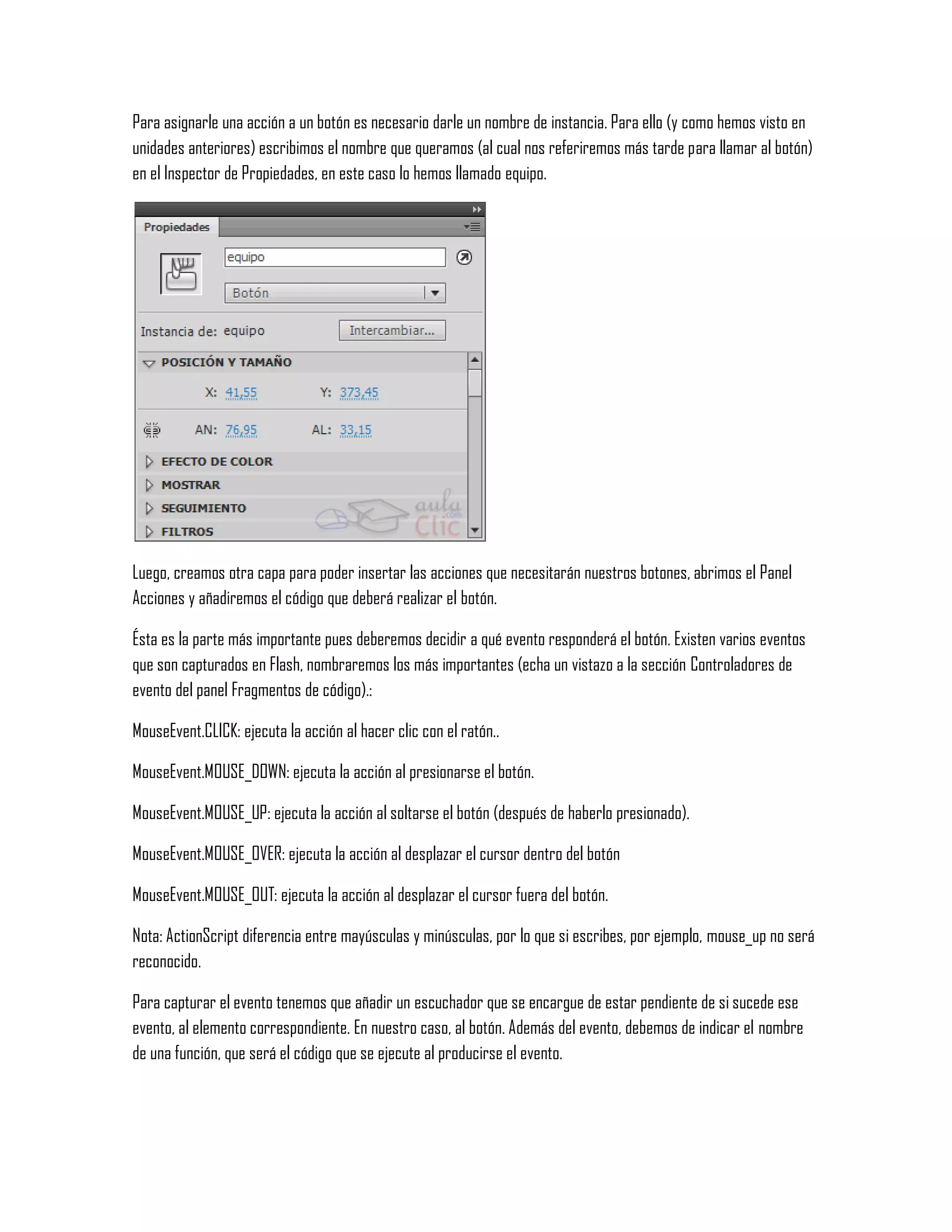 Para asignarle una acción a un botón es necesario darle un nombre de instancia. Para ello (y como hemos visto en
unidades anteriores) escribimos el nombre que queramos (al cual nos referiremos más tarde para llamar al botón)
en el Inspector de Propiedades, en este caso lo hemos llamado equipo.
Luego, creamos otra capa para poder insertar las acciones que necesitarán nuestros botones, abrimos el Panel
Acciones y añadiremos el código que deberá realizar el botón.
Ésta es la parte más importante pues deberemos decidir a qué evento responderá el botón. Existen varios eventos
que son capturados en Flash, nombraremos los más importantes (echa un vistazo a la sección Controladores de
evento del panel Fragmentos de código).:
MouseEvent.CLICK: ejecuta la acción al hacer clic con el ratón..
MouseEvent.MOUSE_DOWN: ejecuta la acción al presionarse el botón.
MouseEvent.MOUSE_UP: ejecuta la acción al soltarse el botón (después de haberlo presionado).
MouseEvent.MOUSE_OVER: ejecuta la acción al desplazar el cursor dentro del botón
MouseEvent.MOUSE_OUT: ejecuta la acción al desplazar el cursor fuera del botón.
Nota: ActionScript diferencia entre mayúsculas y minúsculas, por lo que si escribes, por ejemplo, mouse_up no será
reconocido.
Para capturar el evento tenemos que añadir un escuchador que se encargue de estar pendiente de si sucede ese
evento, al elemento correspondiente. En nuestro caso, al botón. Además del evento, debemos de indicar el nombre
de una función, que será el código que se ejecute al producirse el evento.
 