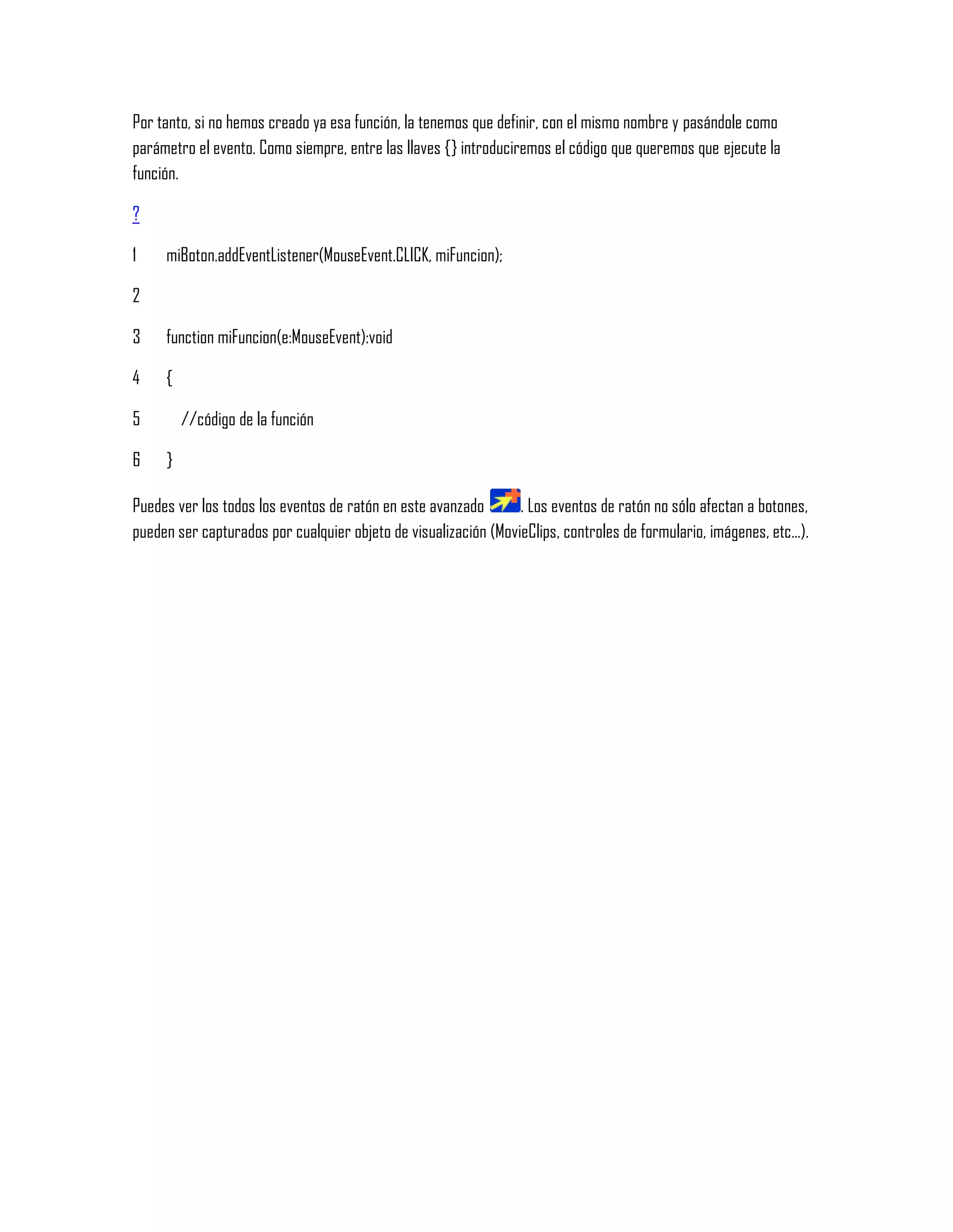 Por tanto, si no hemos creado ya esa función, la tenemos que definir, con el mismo nombre y pasándole como
parámetro el evento. Como siempre, entre las llaves {} introduciremos el código que queremos que ejecute la
función.
?
1
2
3
4
5
6
miBoton.addEventListener(MouseEvent.CLICK, miFuncion);
function miFuncion(e:MouseEvent):void
{
//código de la función
}
Puedes ver los todos los eventos de ratón en este avanzado . Los eventos de ratón no sólo afectan a botones,
pueden ser capturados por cualquier objeto de visualización (MovieClips, controles de formulario, imágenes, etc...).
 