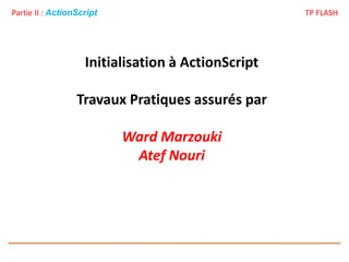 Partie II : ActionScript TP FLASH
Initialisation à ActionScript
Travaux Pratiques assurés par
Ward Marzouki
Atef Nouri
 