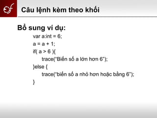 Câu lệnh kèm theo khối
Bổ sung ví dụ:
var a:int = 6;
a = a + 1;
if( a > 6 ){
trace(“Biến số a lớn hơn 6”);
}else {
trace(“biến số a nhỏ hơn hoặc bằng 6”);
}
 