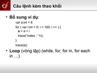 Câu lệnh kèm theo khối
• Bổ sung ví dụ:
var a:int = 6
for ( var i:int = 0; i < 100; i ++ ) {
a = a + i
trace(“index : ”+i);
}
trace(a);
• Loop (vòng lặp) (while, for, for in, for each
in …)
 