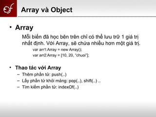 Array và Object
• Array
Mỗi biến đã học bên trên chỉ có thể lưu trữ 1 giá trị
nhất định. Với Array, sẽ chứa nhiều hơn một giá trị.
var arr1:Array = new Array();
var arr2:Array = [10, 20, “chuoi”];
• Thao tác với Array
– Thêm phần tử: push(..)
– Lấy phần tử khỏi mảng: pop(..), shift(..) ..
– Tìm kiếm phần tử: indexOf(..)
 