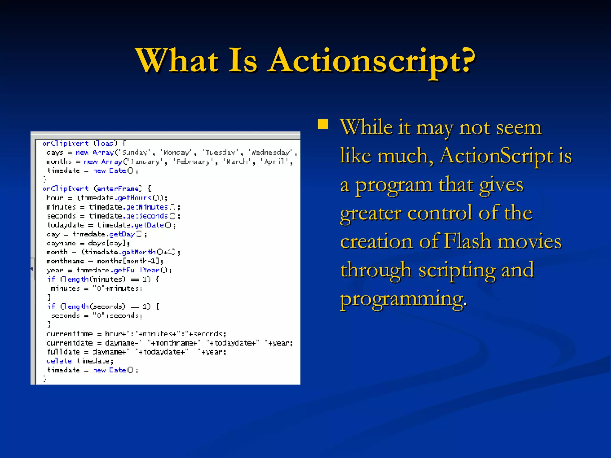 What Is Actionscript? While it may not seem like much, ActionScript is a program that gives greater control of the creation of Flash movies through scripting and programming .