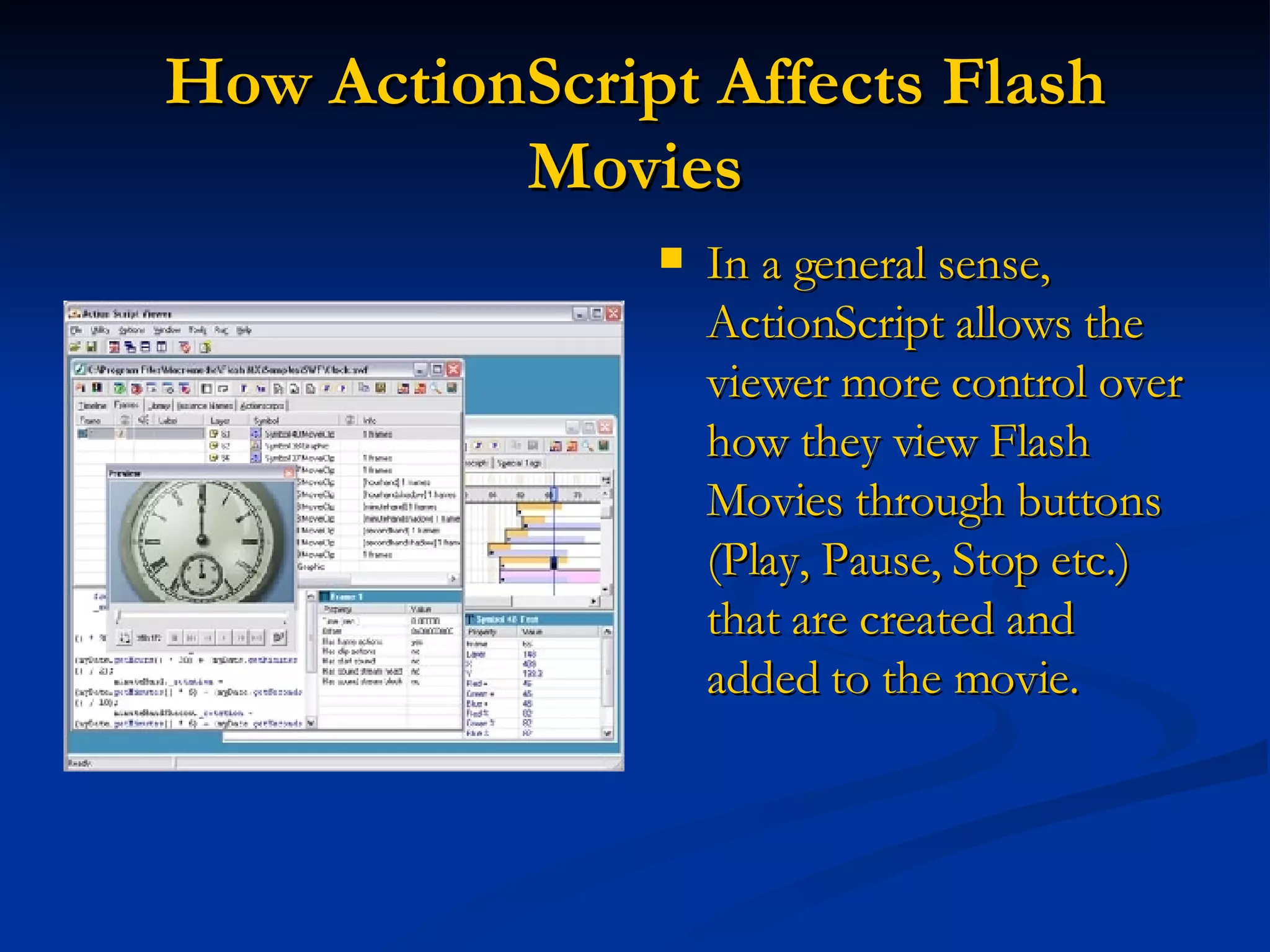 How ActionScript Affects Flash Movies In a general sense, ActionScript allows the viewer more control over how they view Flash Movies through buttons (Play, Pause, Stop etc.) that are created and added to the movie.