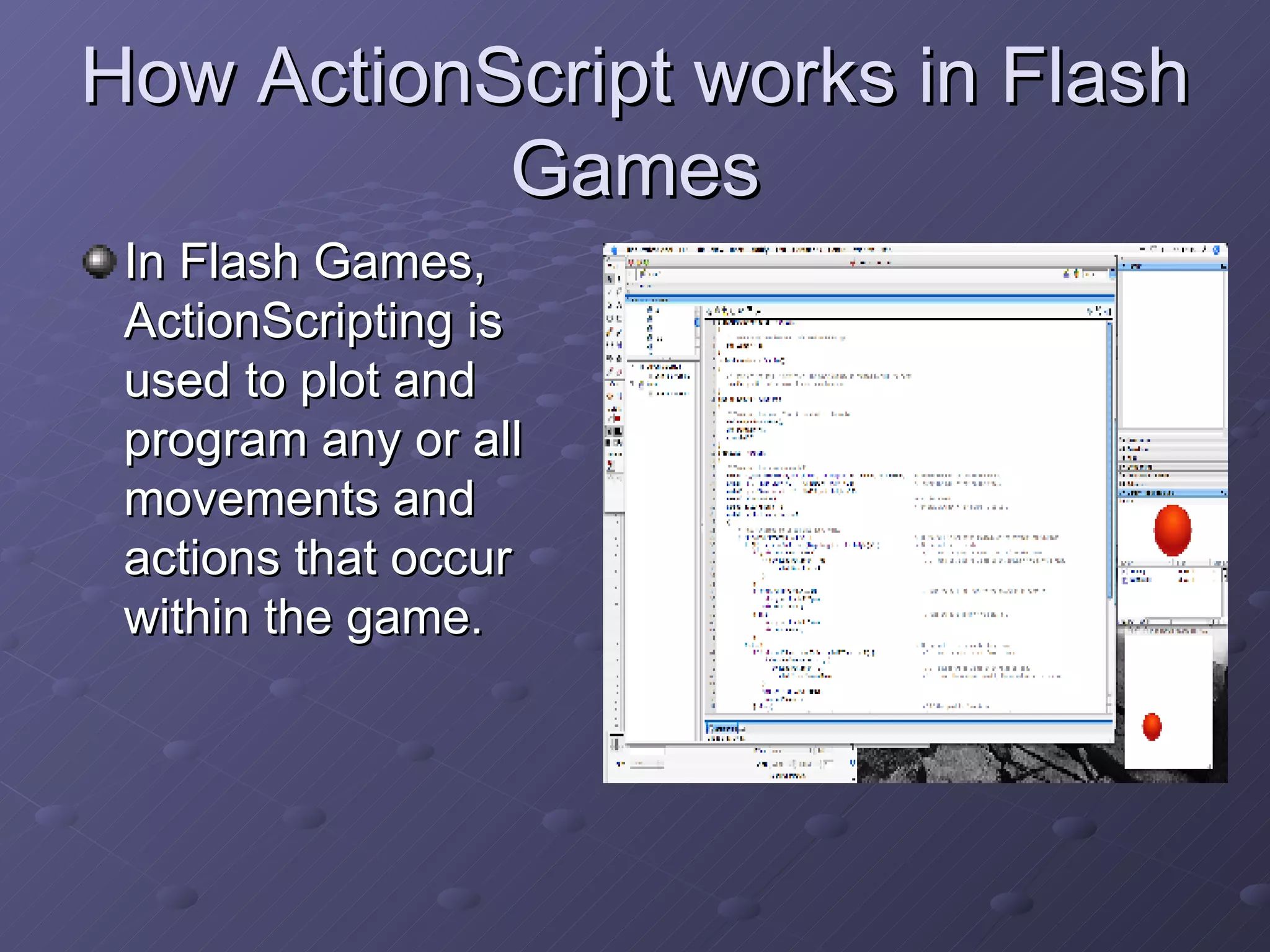 How ActionScript works in Flash Games In Flash Games, ActionScripting is used to plot and program any or all movements and actions that occur within the game.