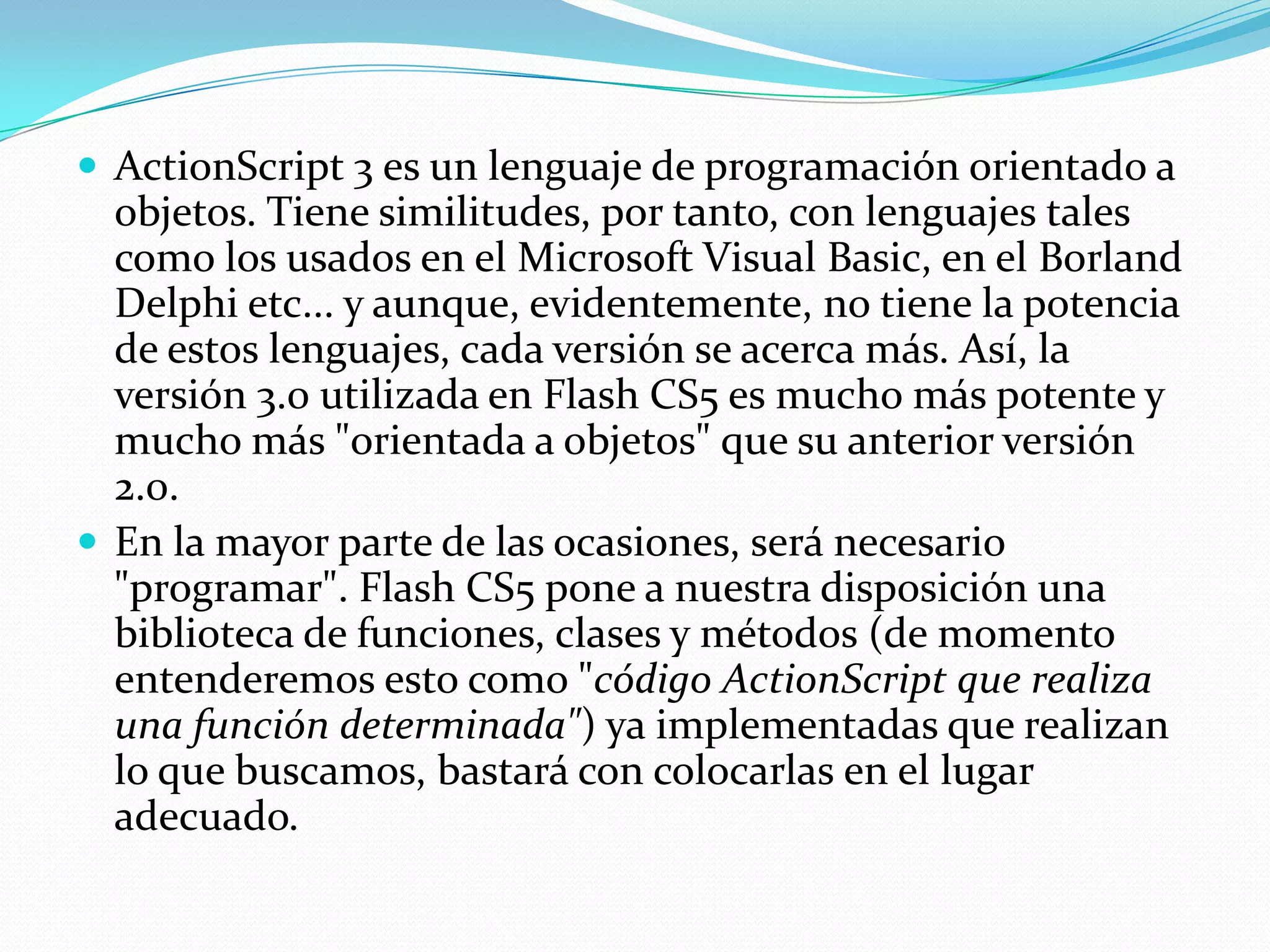  ActionScript 3 es un lenguaje de programación orientado a
  objetos. Tiene similitudes, por tanto, con lenguajes tales
  como los usados en el Microsoft Visual Basic, en el Borland
  Delphi etc... y aunque, evidentemente, no tiene la potencia
  de estos lenguajes, cada versión se acerca más. Así, la
  versión 3.0 utilizada en Flash CS5 es mucho más potente y
  mucho más "orientada a objetos" que su anterior versión
  2.0.
 En la mayor parte de las ocasiones, será necesario
  "programar". Flash CS5 pone a nuestra disposición una
  biblioteca de funciones, clases y métodos (de momento
  entenderemos esto como "código ActionScript que realiza
  una función determinada") ya implementadas que realizan
  lo que buscamos, bastará con colocarlas en el lugar
  adecuado.
 