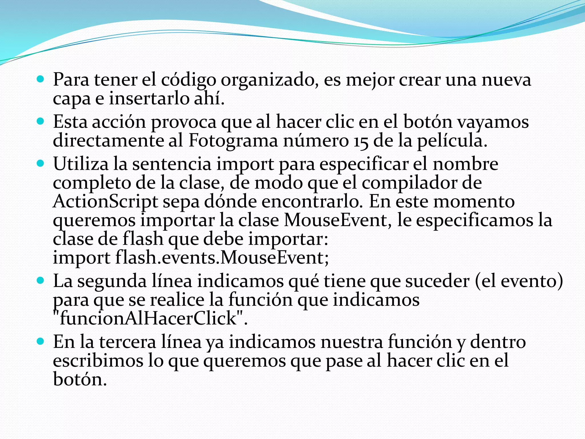  Para tener el código organizado, es mejor crear una nueva
    capa e insertarlo ahí.
   Esta acción provoca que al hacer clic en el botón vayamos
    directamente al Fotograma número 15 de la película.
   Utiliza la sentencia import para especificar el nombre
    completo de la clase, de modo que el compilador de
    ActionScript sepa dónde encontrarlo. En este momento
    queremos importar la clase MouseEvent, le especificamos la
    clase de flash que debe importar:
    import flash.events.MouseEvent;
   La segunda línea indicamos qué tiene que suceder (el evento)
    para que se realice la función que indicamos
    "funcionAlHacerClick".
   En la tercera línea ya indicamos nuestra función y dentro
    escribimos lo que queremos que pase al hacer clic en el
    botón.
 