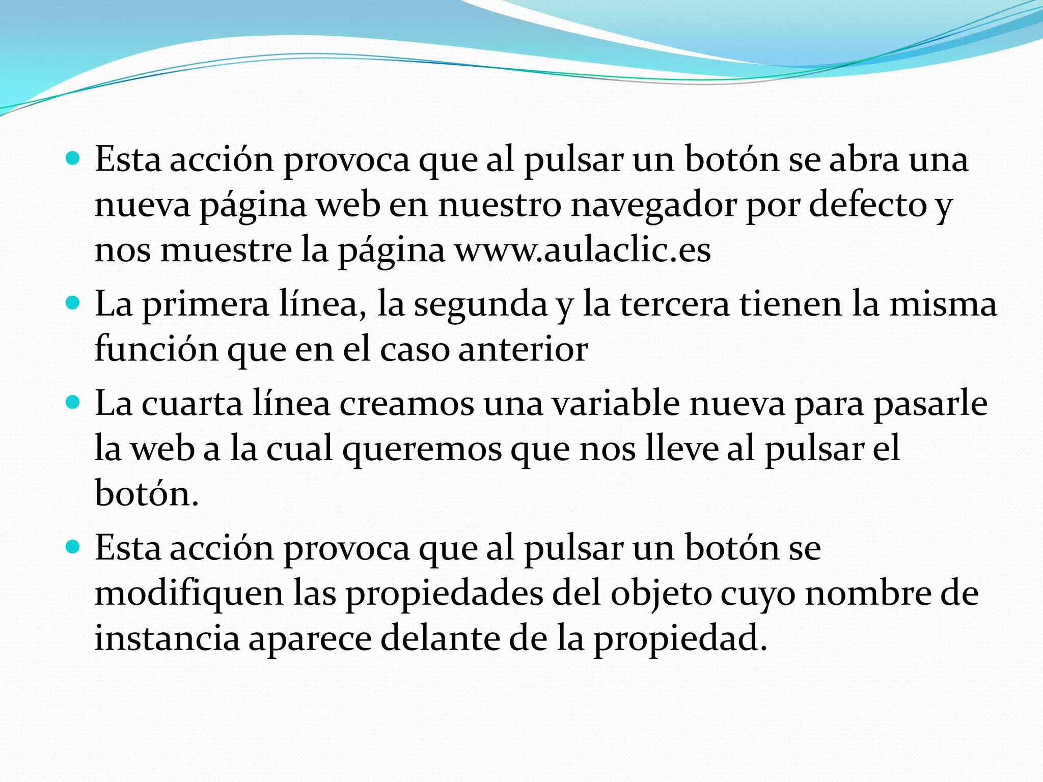  Esta acción provoca que al pulsar un botón se abra una
  nueva página web en nuestro navegador por defecto y
  nos muestre la página www.aulaclic.es
 La primera línea, la segunda y la tercera tienen la misma
  función que en el caso anterior
 La cuarta línea creamos una variable nueva para pasarle
  la web a la cual queremos que nos lleve al pulsar el
  botón.
 Esta acción provoca que al pulsar un botón se
  modifiquen las propiedades del objeto cuyo nombre de
  instancia aparece delante de la propiedad.
 
