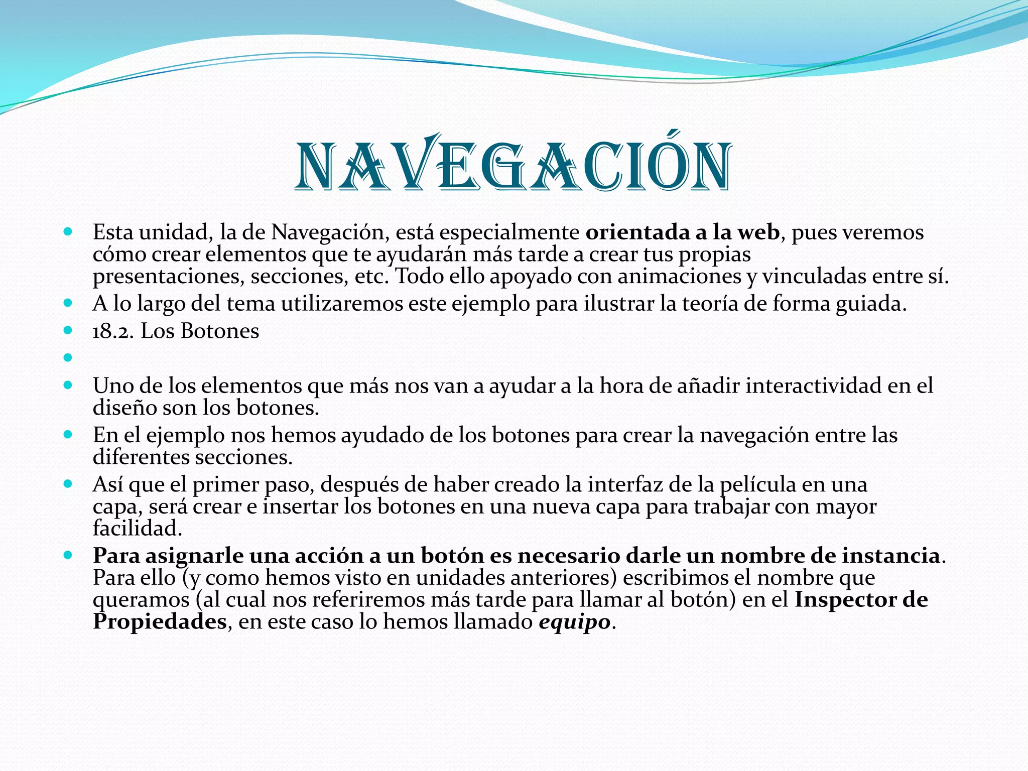 navegación
 Esta unidad, la de Navegación, está especialmente orientada a la web, pues veremos
  cómo crear elementos que te ayudarán más tarde a crear tus propias
  presentaciones, secciones, etc. Todo ello apoyado con animaciones y vinculadas entre sí.
 A lo largo del tema utilizaremos este ejemplo para ilustrar la teoría de forma guiada.
 18.2. Los Botones

 Uno de los elementos que más nos van a ayudar a la hora de añadir interactividad en el
  diseño son los botones.
 En el ejemplo nos hemos ayudado de los botones para crear la navegación entre las
  diferentes secciones.
 Así que el primer paso, después de haber creado la interfaz de la película en una
  capa, será crear e insertar los botones en una nueva capa para trabajar con mayor
  facilidad.
 Para asignarle una acción a un botón es necesario darle un nombre de instancia.
  Para ello (y como hemos visto en unidades anteriores) escribimos el nombre que
  queramos (al cual nos referiremos más tarde para llamar al botón) en el Inspector de
  Propiedades, en este caso lo hemos llamado equipo.
 