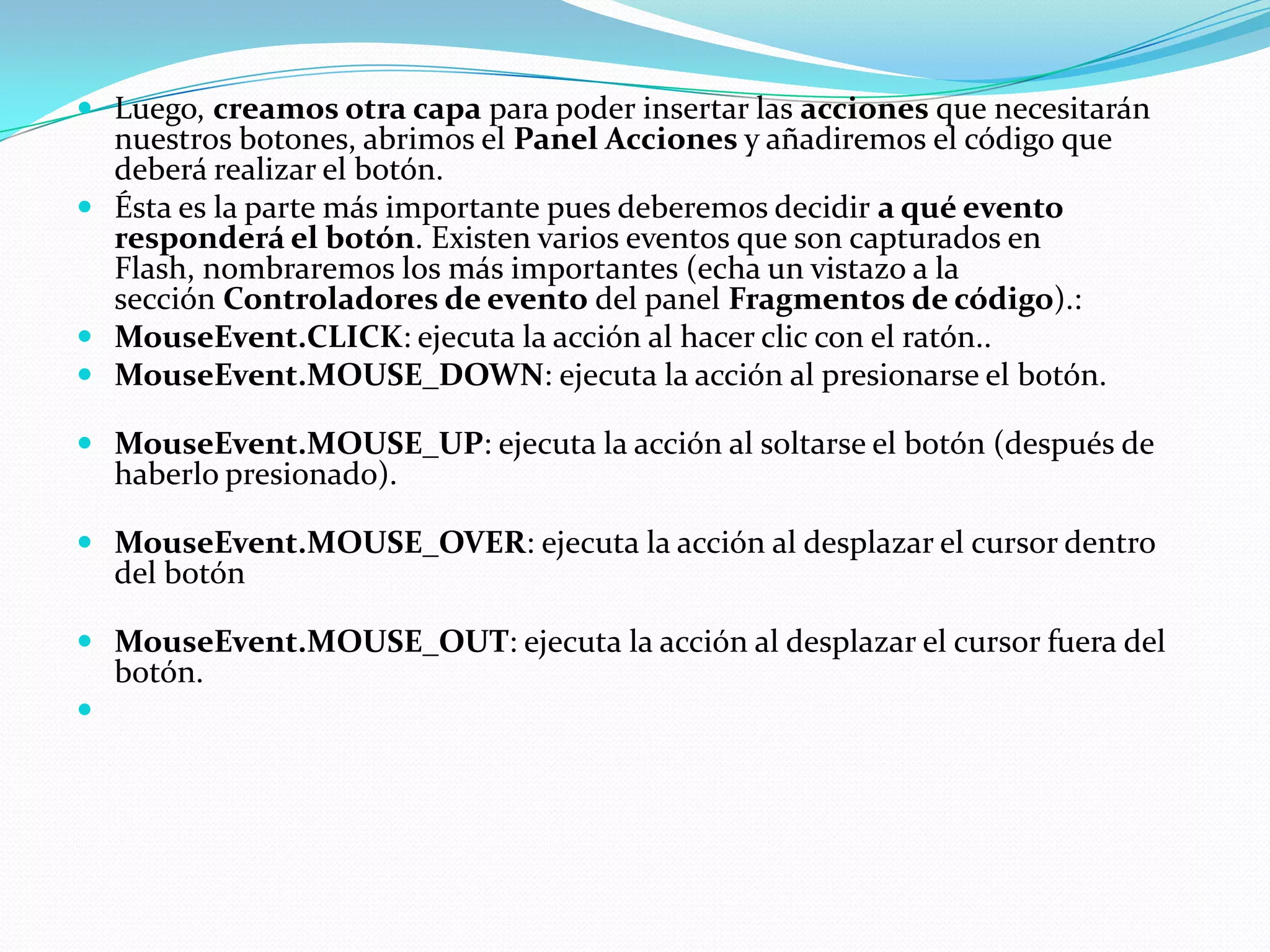  Luego, creamos otra capa para poder insertar las acciones que necesitarán
  nuestros botones, abrimos el Panel Acciones y añadiremos el código que
  deberá realizar el botón.
 Ésta es la parte más importante pues deberemos decidir a qué evento
  responderá el botón. Existen varios eventos que son capturados en
  Flash, nombraremos los más importantes (echa un vistazo a la
  sección Controladores de evento del panel Fragmentos de código).:
 MouseEvent.CLICK: ejecuta la acción al hacer clic con el ratón..
 MouseEvent.MOUSE_DOWN: ejecuta la acción al presionarse el botón.

 MouseEvent.MOUSE_UP: ejecuta la acción al soltarse el botón (después de
    haberlo presionado).

 MouseEvent.MOUSE_OVER: ejecuta la acción al desplazar el cursor dentro
  del botón

 MouseEvent.MOUSE_OUT: ejecuta la acción al desplazar el cursor fuera del
    botón.

 