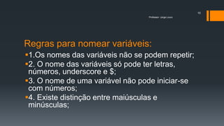 Regras para nomear variáveis:
1.Os nomes das variáveis não se podem repetir;
2. O nome das variáveis só pode ter letras,
números, underscore e $;
3. O nome de uma variável não pode iniciar-se
com números;
4. Existe distinção entre maiúsculas e
minúsculas;
Professor: Jorge Louro
10
 