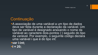Continuação
A associação de uma variável a um tipo de dados
deve ser feita durante a declaração da variável. Um
tipo de variável é designado anexando o nome da
variável ao caractere dois-pontos (:) seguido do tipo
da variável. Por exemplo, o seguinte código declara
uma variável i que é do tipo int:
var i:int;
I = 20;
Professor: Jorge Louro
13
 