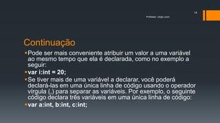 Continuação
Pode ser mais conveniente atribuir um valor a uma variável
ao mesmo tempo que ela é declarada, como no exemplo a
seguir:
var i:int = 20;
Se tiver mais de uma variável a declarar, você poderá
declará-las em uma única linha de código usando o operador
vírgula (,) para separar as variáveis. Por exemplo, o seguinte
código declara três variáveis em uma única linha de código:
var a:int, b:int, c:int;
Professor: Jorge Louro
14
 