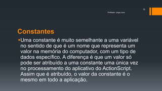 Constantes
Uma constante é muito semelhante a uma variável
no sentido de que é um nome que representa um
valor na memória do computador, com um tipo de
dados específico. A diferença é que um valor só
pode ser atribuído a uma constante uma única vez
no processamento do aplicativo do ActionScript.
Assim que é atribuído, o valor da constante é o
mesmo em todo a aplicação.
Professor: Jorge Louro
15
 