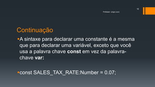 Continuação
A sintaxe para declarar uma constante é a mesma
que para declarar uma variável, exceto que você
usa a palavra chave const em vez da palavra-
chave var:
const SALES_TAX_RATE:Number = 0.07;
Professor: Jorge Louro
16
 