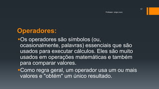 Operadores:
Os operadores são símbolos (ou,
ocasionalmente, palavras) essenciais que são
usados para executar cálculos. Eles são muito
usados em operações matemáticas e também
para comparar valores.
Como regra geral, um operador usa um ou mais
valores e "obtém" um único resultado.
Professor: Jorge Louro
17
 