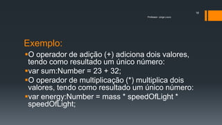 Exemplo:
O operador de adição (+) adiciona dois valores,
tendo como resultado um único número:
var sum:Number = 23 + 32;
O operador de multiplicação (*) multiplica dois
valores, tendo como resultado um único número:
var energy:Number = mass * speedOfLight *
speedOfLight;
Professor: Jorge Louro
18
 