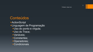 Conteúdos
ActionScript
Linguagem de Programação
Uso do ponto e vírgula;
Uso do Trace;
Variáveis;
Constantes;
Operadores;
Condicionais
Professor: Jorge Louro
2
 