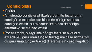 Condicionais
if..else
A instrução condicional if..else permite testar uma
condição e executar um bloco de código se essa
condição existir, ou executar um bloco de código
alternativo se ela não existir.
Por exemplo, o seguinte código testa se o valor x
excede 20, gera uma função trace() em caso afirmativo
ou gera uma função trace() diferente em caso negativo:
Professor: Jorge Louro
20
 