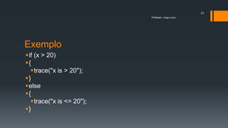 Exemplo
if (x > 20)
{
trace("x is > 20");
}
else
{
trace("x is <= 20");
}
Professor: Jorge Louro
21
 