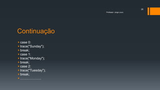 Continuação
 case 0:
 trace("Sunday");
 break;
 case 1:
 trace("Monday");
 break;
 case 2:
 trace("Tuesday");
 break;
 ……………….
Professor: Jorge Louro
26
 