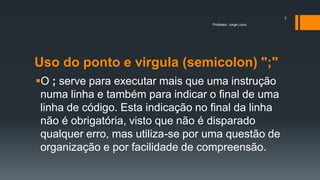 Uso do ponto e virgula (semicolon) ";"
O ; serve para executar mais que uma instrução
numa linha e também para indicar o final de uma
linha de código. Esta indicação no final da linha
não é obrigatória, visto que não é disparado
qualquer erro, mas utiliza-se por uma questão de
organização e por facilidade de compreensão.
Professor: Jorge Louro
7
 