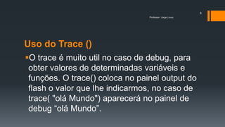 Uso do Trace ()
O trace é muito util no caso de debug, para
obter valores de determinadas variáveis e
funções. O trace() coloca no painel output do
flash o valor que lhe indicarmos, no caso de
trace( "olá Mundo") aparecerá no painel de
debug “olá Mundo”.
Professor: Jorge Louro
8
 