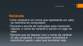Variáveis
Uma variável é um nome que representa um valor
na memória do computador.
Durante a escrita de instruções para manipular
valores, o nome da variável é escrito no lugar do
valor
Sempre que se deparar com o nome da variável
no seu programa, o computador consultará a
memória e usará o valor que encontrar nela.
Professor: Jorge Louro
9
 