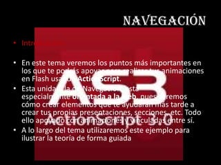 navegación
• Introducción:

• En este tema veremos los puntos más importantes en
  los que te podrás apoyar para realizar tus animaciones
  en Flash usando ActionScript.
• Esta unidad, la de Navegación, está
  especialmente orientada a la web, pues veremos
  cómo crear elementos que te ayudarán más tarde a
  crear tus propias presentaciones, secciones, etc. Todo
  ello apoyado con animaciones y vinculadas entre sí.
• A lo largo del tema utilizaremos este ejemplo para
  ilustrar la teoría de forma guiada
 