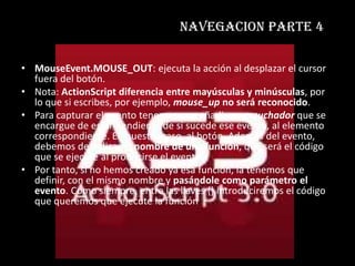 navegacion parte 4

• MouseEvent.MOUSE_OUT: ejecuta la acción al desplazar el cursor
  fuera del botón.
• Nota: ActionScript diferencia entre mayúsculas y minúsculas, por
  lo que si escribes, por ejemplo, mouse_up no será reconocido.
• Para capturar el evento tenemos que añadir un escuchador que se
  encargue de estar pendiente de si sucede ese evento, al elemento
  correspondiente. En nuestro caso, al botón. Además del evento,
  debemos de indicar el nombre de una función, que será el código
  que se ejecute al producirse el evento.
• Por tanto, si no hemos creado ya esa función, la tenemos que
  definir, con el mismo nombre y pasándole como parámetro el
  evento. Como siempre, entre las llaves {} introduciremos el código
  que queremos que ejecute la función
 