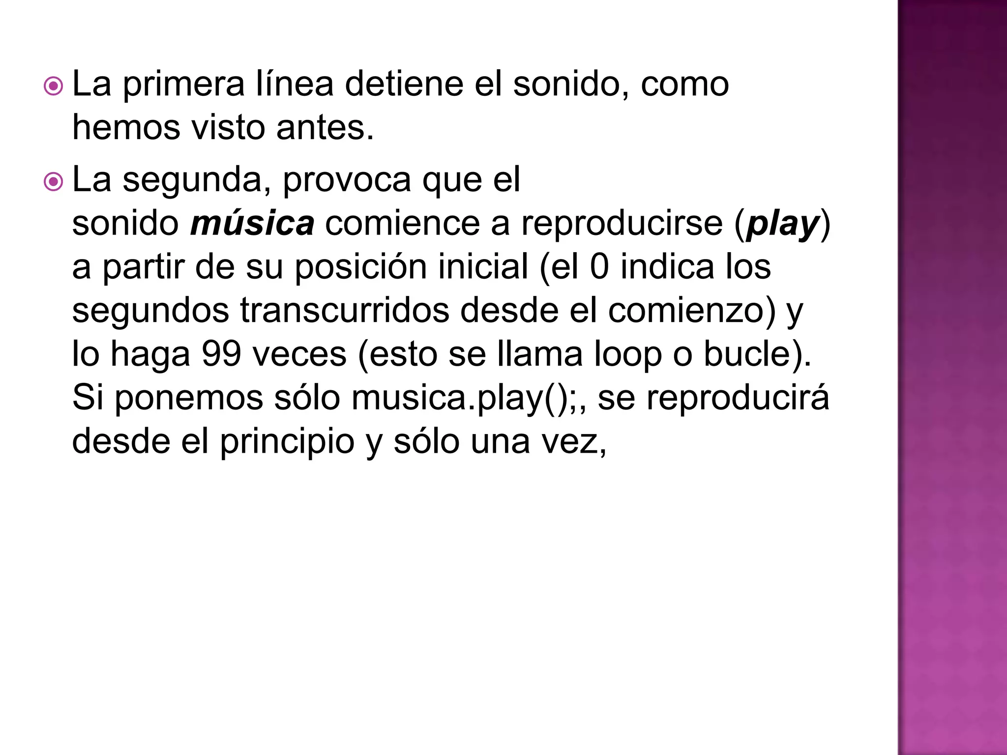  La  primera línea detiene el sonido, como
  hemos visto antes.
 La segunda, provoca que el
  sonido música comience a reproducirse (play)
  a partir de su posición inicial (el 0 indica los
  segundos transcurridos desde el comienzo) y
  lo haga 99 veces (esto se llama loop o bucle).
  Si ponemos sólo musica.play();, se reproducirá
  desde el principio y sólo una vez,
 