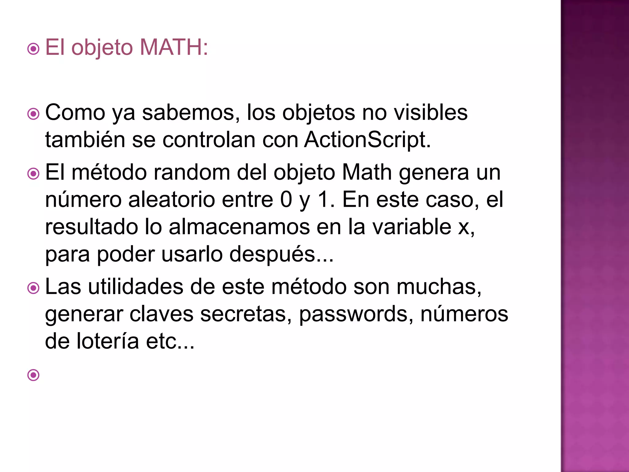  El   objeto MATH:

 Como   ya sabemos, los objetos no visibles
  también se controlan con ActionScript.
 El método random del objeto Math genera un
  número aleatorio entre 0 y 1. En este caso, el
  resultado lo almacenamos en la variable x,
  para poder usarlo después...
 Las utilidades de este método son muchas,
  generar claves secretas, passwords, números
  de lotería etc...

 
