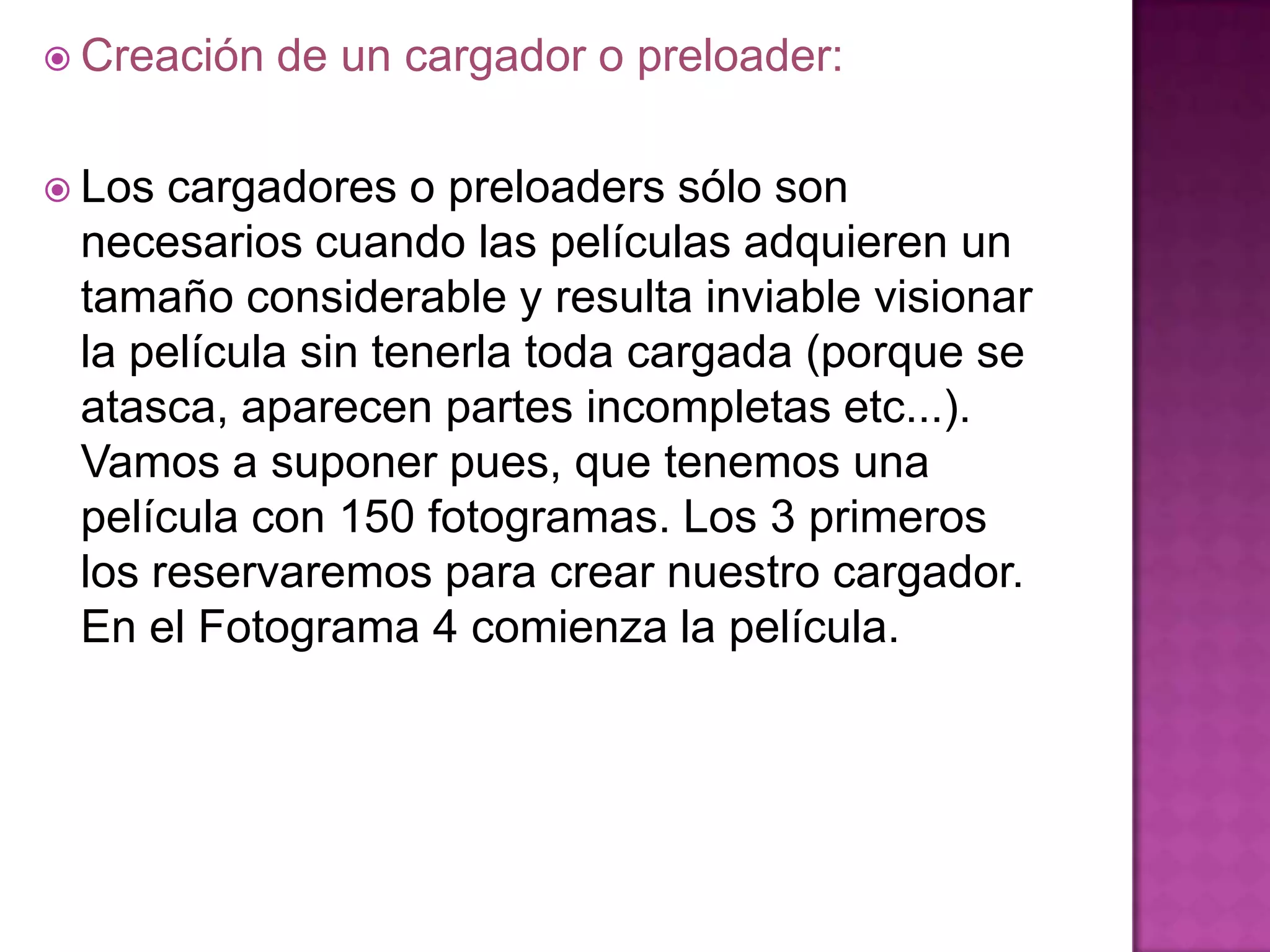  Creación   de un cargador o preloader:

 Los cargadores o preloaders sólo son
 necesarios cuando las películas adquieren un
 tamaño considerable y resulta inviable visionar
 la película sin tenerla toda cargada (porque se
 atasca, aparecen partes incompletas etc...).
 Vamos a suponer pues, que tenemos una
 película con 150 fotogramas. Los 3 primeros
 los reservaremos para crear nuestro cargador.
 En el Fotograma 4 comienza la película.
 