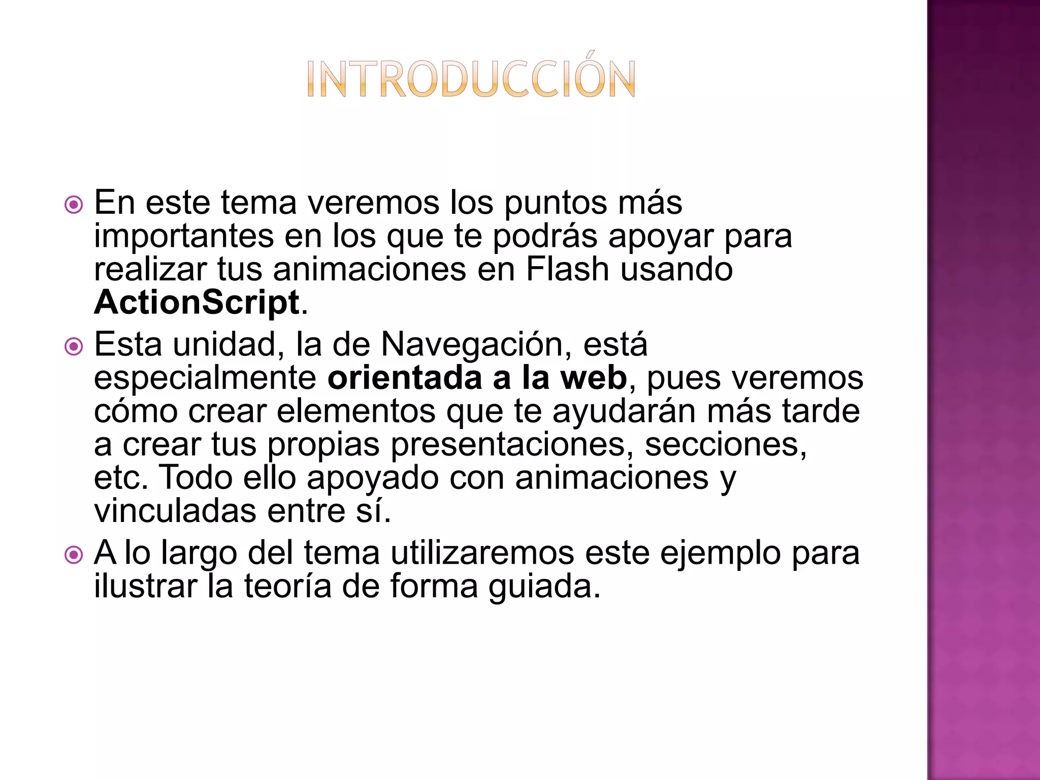  En este tema veremos los puntos más
  importantes en los que te podrás apoyar para
  realizar tus animaciones en Flash usando
  ActionScript.
 Esta unidad, la de Navegación, está
  especialmente orientada a la web, pues veremos
  cómo crear elementos que te ayudarán más tarde
  a crear tus propias presentaciones, secciones,
  etc. Todo ello apoyado con animaciones y
  vinculadas entre sí.
 A lo largo del tema utilizaremos este ejemplo para
  ilustrar la teoría de forma guiada.
 